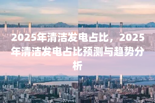 2025年清潔發(fā)電占比，2025年清潔發(fā)電占比預(yù)測(cè)與趨勢(shì)分析