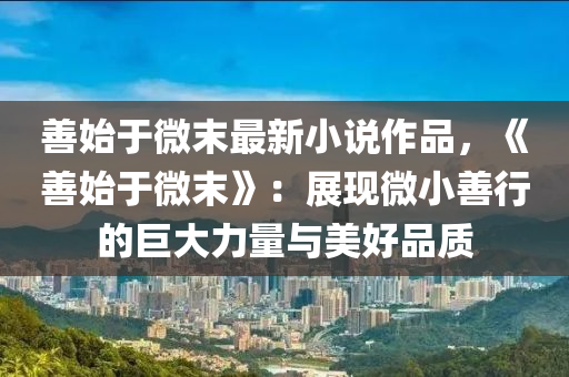 善始于微末最新小說作品，《善始于微末》：展現(xiàn)微小善行的巨大力量與美好品質(zhì)