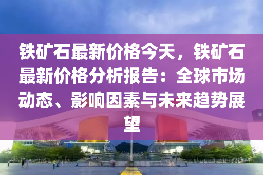 鐵礦石最新價格今天，鐵礦石最新價格分析報告：全球市場動態(tài)、影響因素與未來趨勢展望