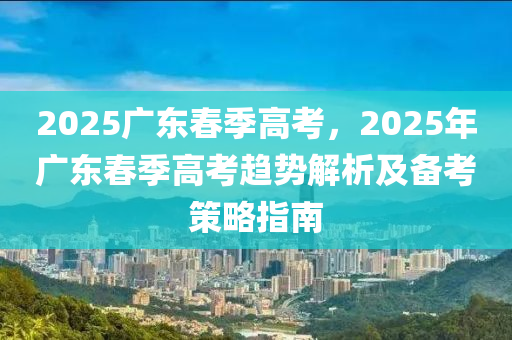 2025廣東春季高考，2025年廣東春季高考趨勢解析及備考策略指南