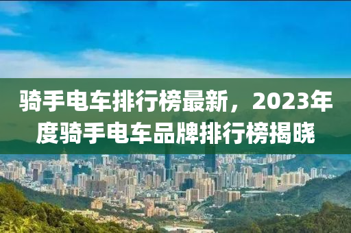 騎手電車排行榜最新，2023年度騎手電車品牌排行榜揭曉