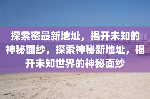 探索密最新地址，揭開未知的神秘面紗，探索神秘新地址，揭開未知世界的神秘面紗