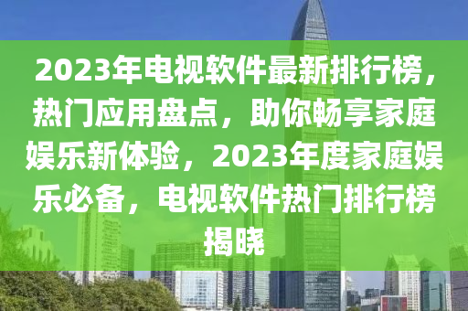 2023年電視軟件最新排行榜，熱門應(yīng)用盤點，助你暢享家庭娛樂新體驗，2023年度家庭娛樂必備，電視軟件熱門排行榜揭曉