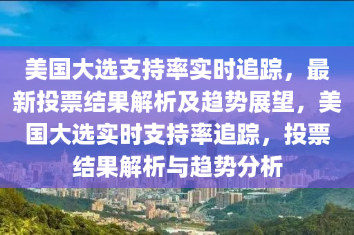 美國(guó)大選支持率實(shí)時(shí)追蹤，最新投票結(jié)果解析及趨勢(shì)展望，美國(guó)大選實(shí)時(shí)支持率追蹤，投票結(jié)果解析與趨勢(shì)分析