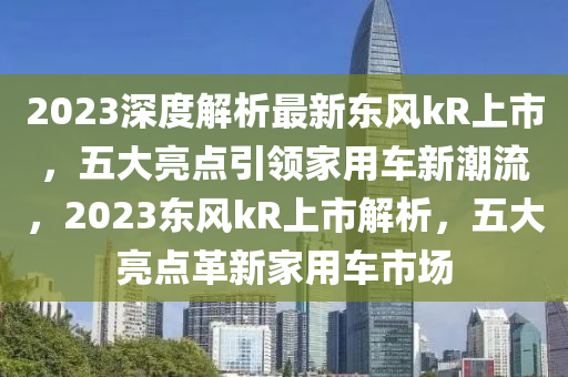 2023深度解析最新東風(fēng)kR上市，五大亮點引領(lǐng)家用車新潮流，2023東風(fēng)kR上市解析，五大亮點革新家用車市場