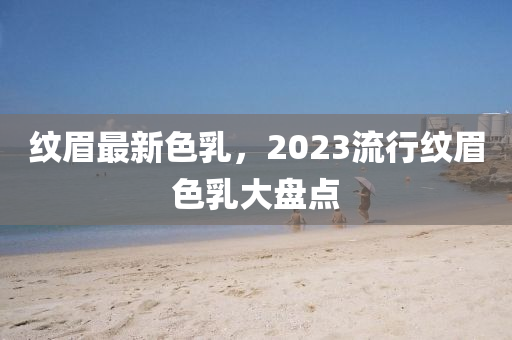 紋眉最新色乳，2023流行紋眉色乳大盤點