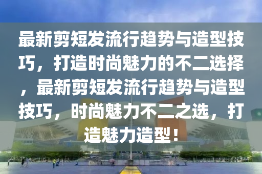 最新剪短發(fā)流行趨勢(shì)與造型技巧，打造時(shí)尚魅力的不二選擇，最新剪短發(fā)流行趨勢(shì)與造型技巧，時(shí)尚魅力不二之選，打造魅力造型！