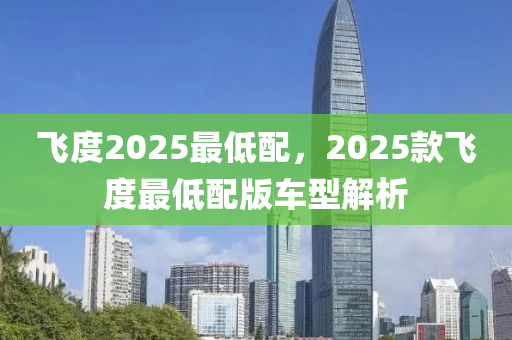 飛度2025最低配，2025款飛度最低配版車型解析