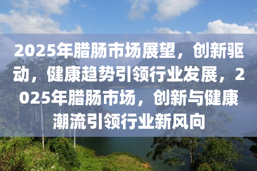 2025年臘腸市場展望，創(chuàng)新驅動，健康趨勢引領行業(yè)發(fā)展，2025年臘腸市場，創(chuàng)新與健康潮流引領行業(yè)新風向