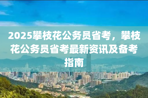 2025攀枝花公務(wù)員省考，攀枝花公務(wù)員省考最新資訊及備考指南