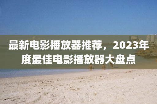 最新電影播放器推薦，2023年度最佳電影播放器大盤點