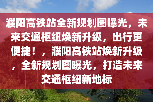 濮陽(yáng)高鐵站全新規(guī)劃圖曝光，未來(lái)交通樞紐煥新升級(jí)，出行更便捷！，濮陽(yáng)高鐵站煥新升級(jí)，全新規(guī)劃圖曝光，打造未來(lái)交通樞紐新地標(biāo)