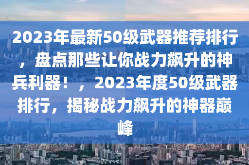 2023年最新50級武器推薦排行，盤點那些讓你戰(zhàn)力飆升的神兵利器！，2023年度50級武器排行，揭秘戰(zhàn)力飆升的神器巔峰