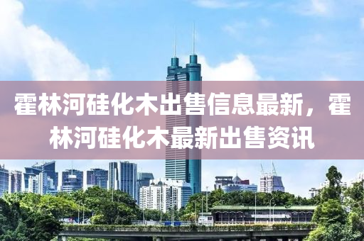 霍林河硅化木出售信息最新，霍林河硅化木最新出售資訊