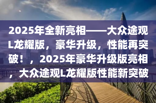 2025年全新亮相——大眾途觀L龍耀版，豪華升級(jí)，性能再突破！，2025年豪華升級(jí)版亮相，大眾途觀L龍耀版性能新突破