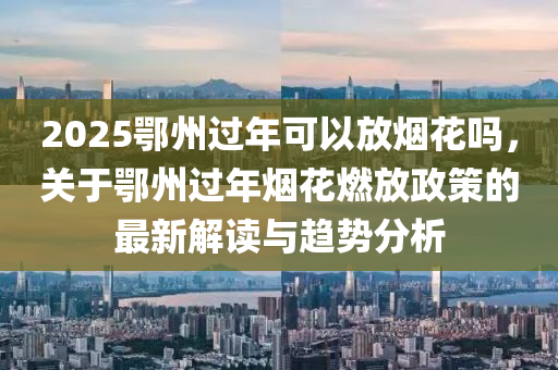 2025鄂州過年可以放煙花嗎，關(guān)于鄂州過年煙花燃放政策的最新解讀與趨勢(shì)分析