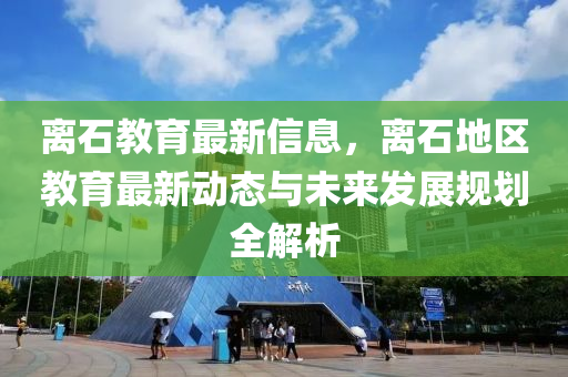 離石教育最新信息，離石地區(qū)教育最新動(dòng)態(tài)與未來(lái)發(fā)展規(guī)劃全解析