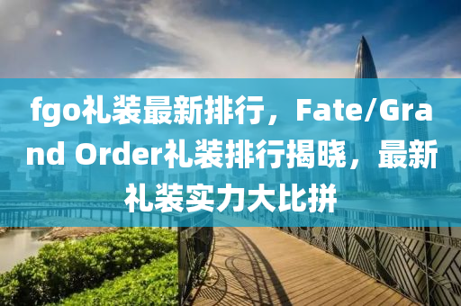 fgo禮裝最新排行，F(xiàn)ate/Grand Order禮裝排行揭曉，最新禮裝實(shí)力大比拼