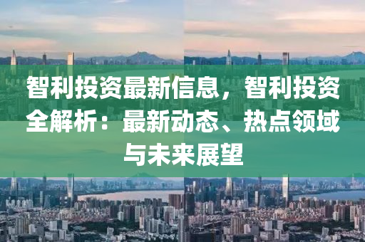 智利投資最新信息，智利投資全解析：最新動態(tài)、熱點(diǎn)領(lǐng)域與未來展望