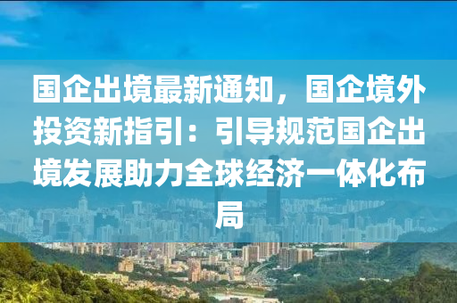 國(guó)企出境最新通知，國(guó)企境外投資新指引：引導(dǎo)規(guī)范國(guó)企出境發(fā)展助力全球經(jīng)濟(jì)一體化布局