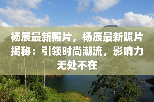 楊辰最新照片，楊辰最新照片揭秘：引領(lǐng)時(shí)尚潮流，影響力無(wú)處不在