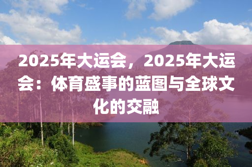 2025年大運(yùn)會(huì)，2025年大運(yùn)會(huì)：體育盛事的藍(lán)圖與全球文化的交融