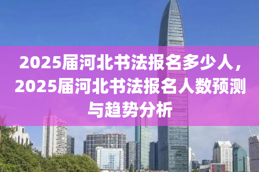 2025屆河北書法報名多少人，2025屆河北書法報名人數(shù)預測與趨勢分析