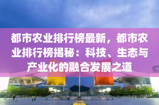 都市農(nóng)業(yè)排行榜最新，都市農(nóng)業(yè)排行榜揭秘：科技、生態(tài)與產(chǎn)業(yè)化的融合發(fā)展之道