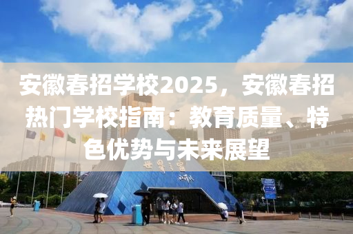 安徽春招學(xué)校2025，安徽春招熱門學(xué)校指南：教育質(zhì)量、特色優(yōu)勢與未來展望