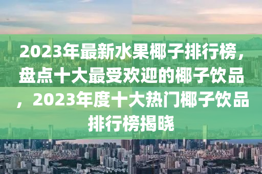 2023年最新水果椰子排行榜，盤點(diǎn)十大最受歡迎的椰子飲品，2023年度十大熱門椰子飲品排行榜揭曉