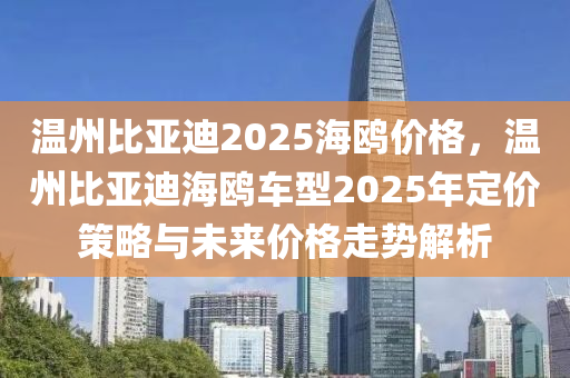 溫州比亞迪2025海鷗價(jià)格，溫州比亞迪海鷗車型2025年定價(jià)策略與未來價(jià)格走勢解析