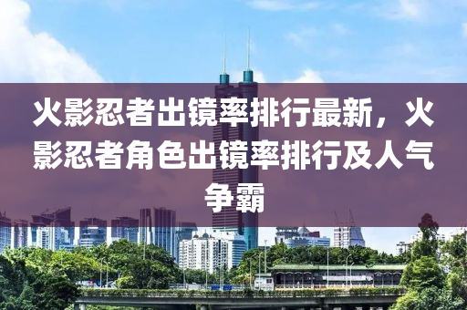 火影忍者出鏡率排行最新，火影忍者角色出鏡率排行及人氣爭(zhēng)霸