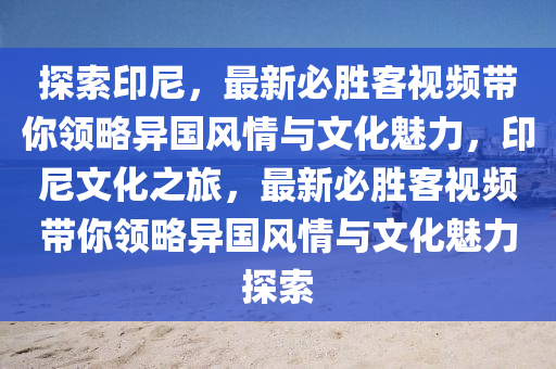 探索印尼，最新必勝客視頻帶你領(lǐng)略異國(guó)風(fēng)情與文化魅力，印尼文化之旅，最新必勝客視頻帶你領(lǐng)略異國(guó)風(fēng)情與文化魅力探索