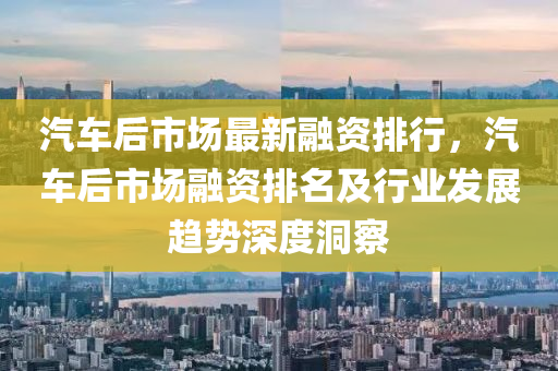 汽車后市場最新融資排行，汽車后市場融資排名及行業(yè)發(fā)展趨勢深度洞察