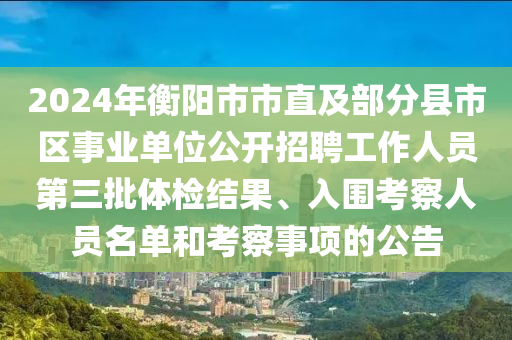 2024年衡陽(yáng)市市直及部分縣市區(qū)事業(yè)單位公開(kāi)招聘工作人員第三批體檢結(jié)果、入圍考察人員名單和考察事項(xiàng)的公告