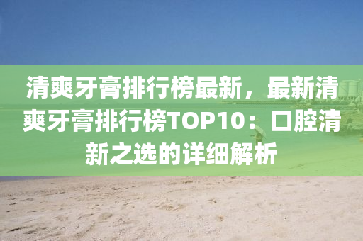 清爽牙膏排行榜最新，最新清爽牙膏排行榜TOP10：口腔清新之選的詳細解析