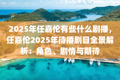 2025年任嘉倫有些什么劇播，任嘉倫2025年待播劇目全景解析：角色、劇情與期待