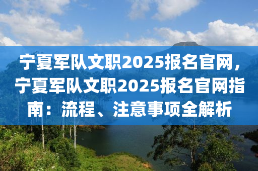 寧夏軍隊文職2025報名官網(wǎng)，寧夏軍隊文職2025報名官網(wǎng)指南：流程、注意事項全解析