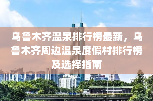 烏魯木齊溫泉排行榜最新，烏魯木齊周邊溫泉度假村排行榜及選擇指南