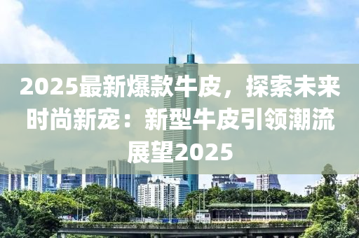 2025最新爆款牛皮，探索未來時(shí)尚新寵：新型牛皮引領(lǐng)潮流展望2025