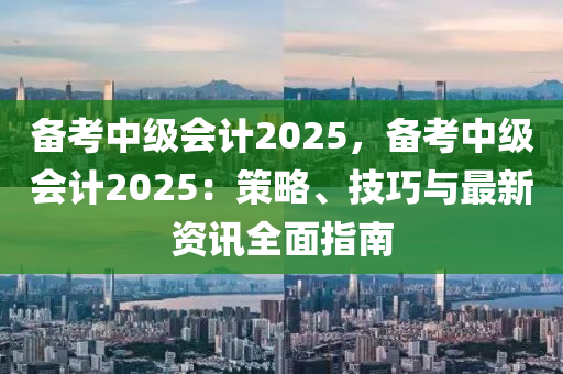 備考中級會計2025，備考中級會計2025：策略、技巧與最新資訊全面指南