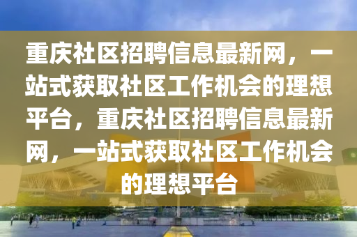 重慶社區(qū)招聘信息最新網(wǎng)，一站式獲取社區(qū)工作機(jī)會的理想平臺，重慶社區(qū)招聘信息最新網(wǎng)，一站式獲取社區(qū)工作機(jī)會的理想平臺