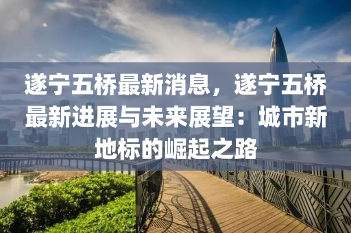 遂寧五橋最新消息，遂寧五橋最新進展與未來展望：城市新地標的崛起之路