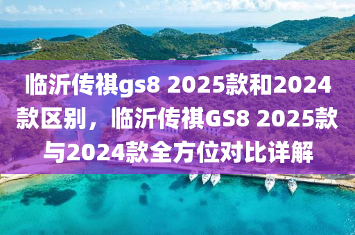 臨沂傳祺gs8 2025款和2024款區(qū)別，臨沂傳祺GS8 2025款與2024款全方位對比詳解