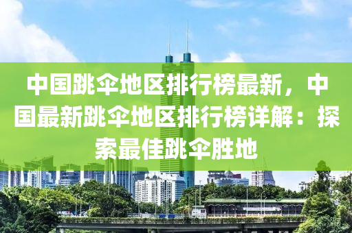 中國跳傘地區(qū)排行榜最新，中國最新跳傘地區(qū)排行榜詳解：探索最佳跳傘勝地