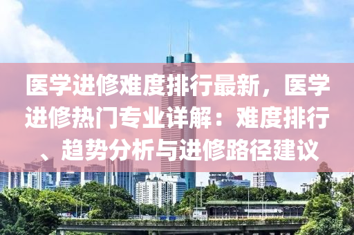 醫(yī)學進修難度排行最新，醫(yī)學進修熱門專業(yè)詳解：難度排行、趨勢分析與進修路徑建議