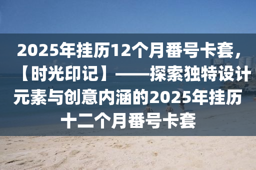 2025年掛歷12個月番號卡套，【時光印記】——探索獨特設(shè)計元素與創(chuàng)意內(nèi)涵的2025年掛歷十二個月番號卡套