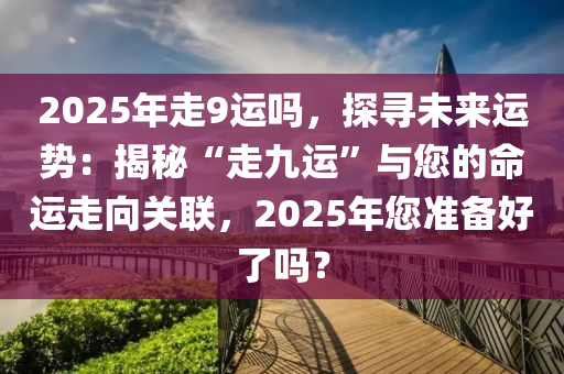 2025年走9運嗎，探尋未來運勢：揭秘“走九運”與您的命運走向關(guān)聯(lián)，2025年您準備好了嗎？