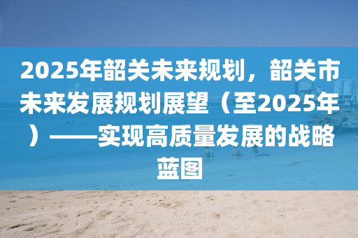 2025年韶關(guān)未來(lái)規(guī)劃，韶關(guān)市未來(lái)發(fā)展規(guī)劃展望（至2025年）——實(shí)現(xiàn)高質(zhì)量發(fā)展的戰(zhàn)略藍(lán)圖