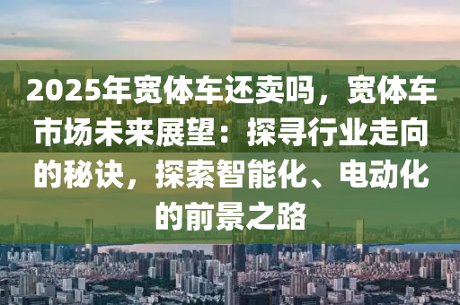 2025年寬體車還賣嗎，寬體車市場(chǎng)未來(lái)展望：探尋行業(yè)走向的秘訣，探索智能化、電動(dòng)化的前景之路